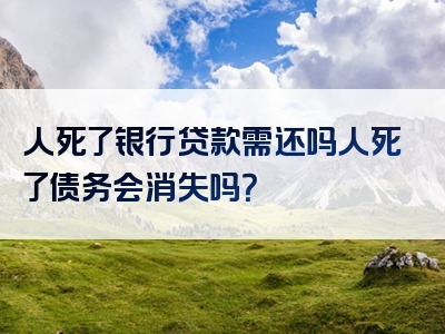 人死了银行贷款需还吗人死了债务会消失吗？