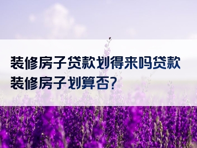 装修房子贷款划得来吗贷款装修房子划算否？