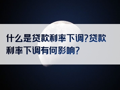 什么是贷款利率下调？贷款利率下调有何影响？