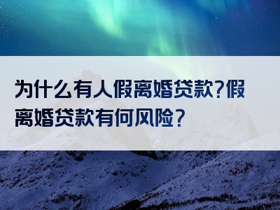 为什么有人假离婚贷款？假离婚贷款有何风险？