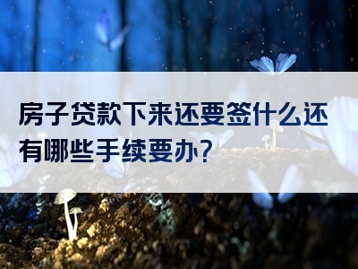 房子贷款下来还要签什么还有哪些手续要办？