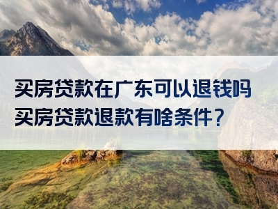 买房贷款在广东可以退钱吗买房贷款退款有啥条件？