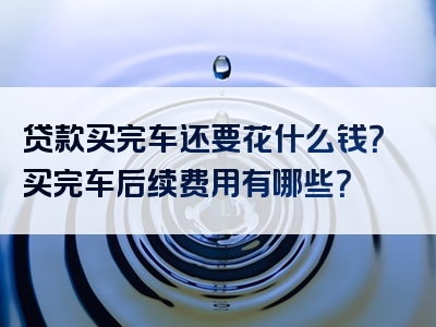 贷款买完车还要花什么钱？买完车后续费用有哪些？