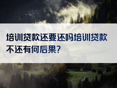 培训贷款还要还吗培训贷款不还有何后果？