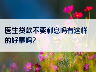 医生贷款不要利息吗有这样的好事吗？