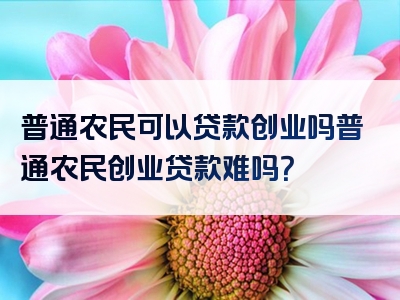 普通农民可以贷款创业吗普通农民创业贷款难吗？