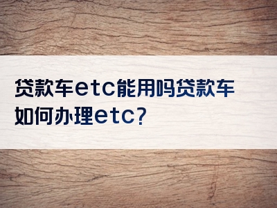 贷款车etc能用吗贷款车如何办理etc？