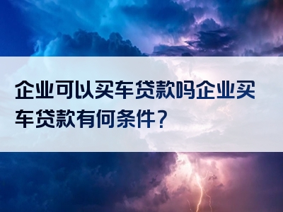 企业可以买车贷款吗企业买车贷款有何条件？