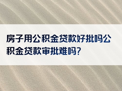 房子用公积金贷款好批吗公积金贷款审批难吗？