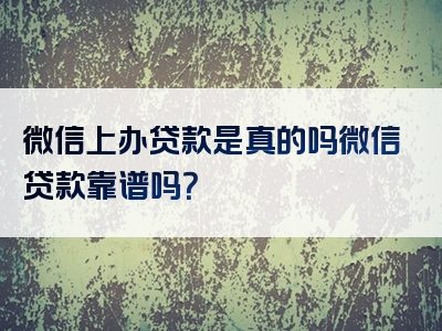 微信上办贷款是真的吗微信贷款靠谱吗？