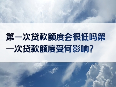 第一次贷款额度会很低吗第一次贷款额度受何影响？