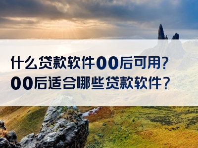 什么贷款软件00后可用？00后适合哪些贷款软件？