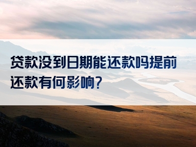 贷款没到日期能还款吗提前还款有何影响？