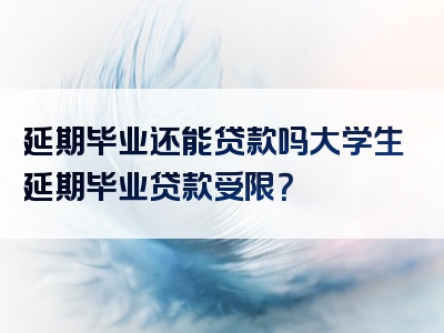 延期毕业还能贷款吗大学生延期毕业贷款受限？