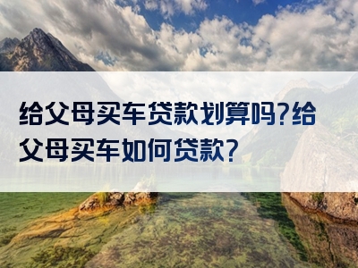 给父母买车贷款划算吗？给父母买车如何贷款？