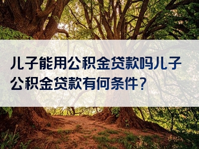 儿子能用公积金贷款吗儿子公积金贷款有何条件？