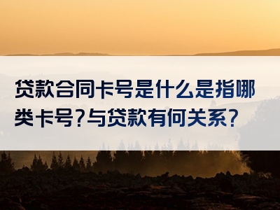 贷款合同卡号是什么是指哪类卡号？与贷款有何关系？