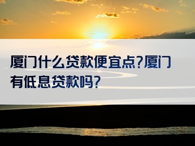 厦门什么贷款便宜点？厦门有低息贷款吗？