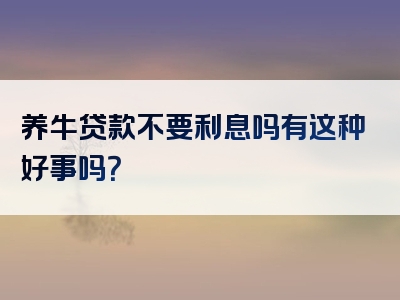 养牛贷款不要利息吗有这种好事吗？