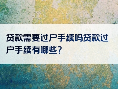 贷款需要过户手续吗贷款过户手续有哪些？