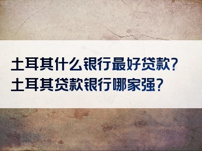 土耳其什么银行最好贷款？土耳其贷款银行哪家强？