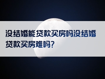 没结婚能贷款买房吗没结婚贷款买房难吗？