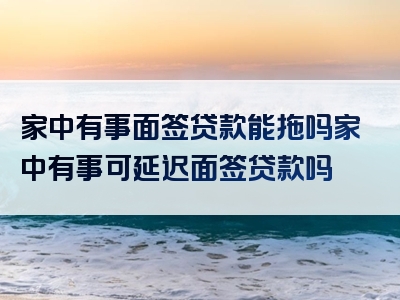 家中有事面签贷款能拖吗家中有事可延迟面签贷款吗