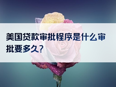 美国贷款审批程序是什么审批要多久？