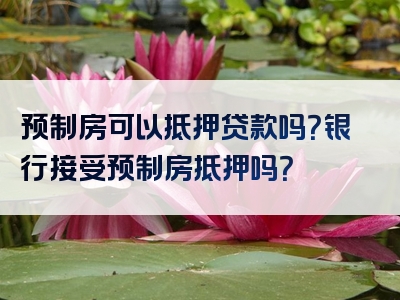 预制房可以抵押贷款吗？银行接受预制房抵押吗？