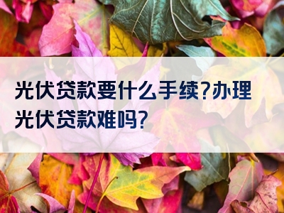 光伏贷款要什么手续？办理光伏贷款难吗？