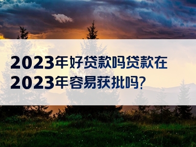 2023年好贷款吗贷款在2023年容易获批吗?