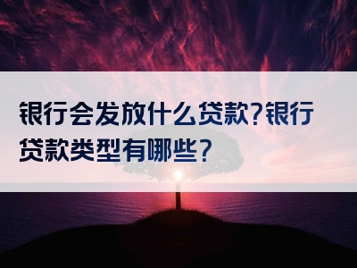 银行会发放什么贷款？银行贷款类型有哪些？