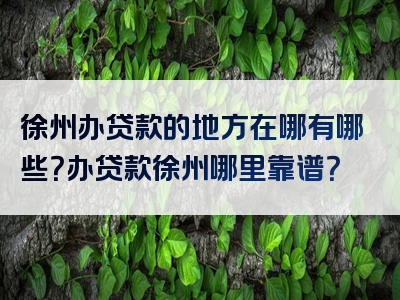 徐州办贷款的地方在哪有哪些？办贷款徐州哪里靠谱？