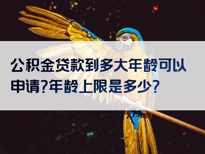 公积金贷款到多大年龄可以申请？年龄上限是多少？