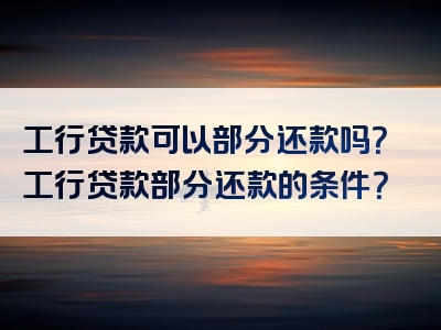 工行贷款可以部分还款吗？工行贷款部分还款的条件？