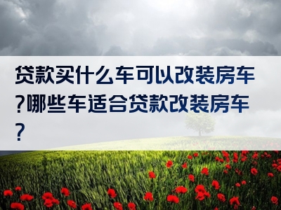 贷款买什么车可以改装房车？哪些车适合贷款改装房车？