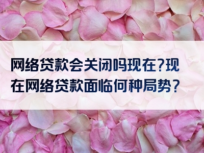 网络贷款会关闭吗现在？现在网络贷款面临何种局势？