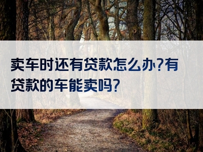 卖车时还有贷款怎么办？有贷款的车能卖吗？