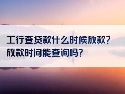 工行查贷款什么时候放款？放款时间能查询吗？