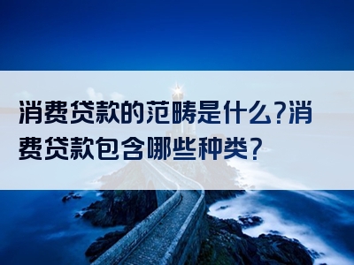 消费贷款的范畴是什么？消费贷款包含哪些种类？