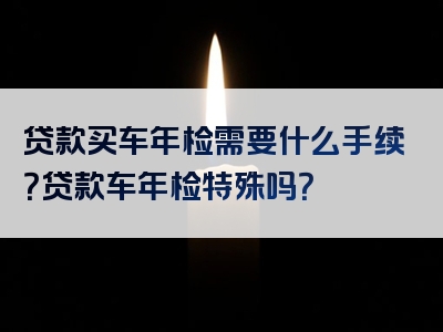 贷款买车年检需要什么手续？贷款车年检特殊吗？