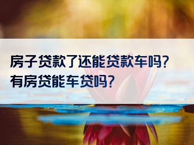 房子贷款了还能贷款车吗？有房贷能车贷吗？