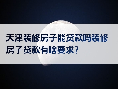 天津装修房子能贷款吗装修房子贷款有啥要求？