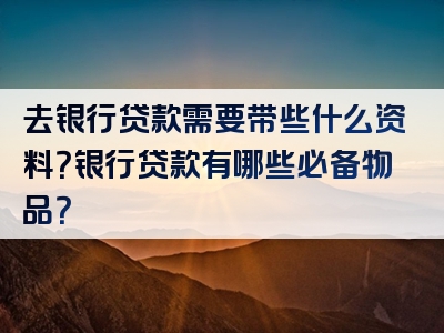 去银行贷款需要带些什么资料？银行贷款有哪些必备物品？