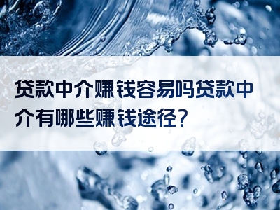 贷款中介赚钱容易吗贷款中介有哪些赚钱途径？