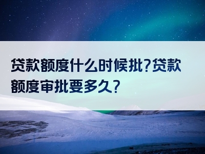 贷款额度什么时候批？贷款额度审批要多久？