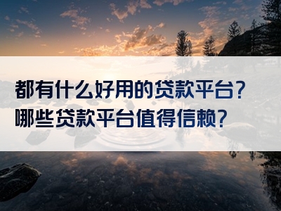 都有什么好用的贷款平台？哪些贷款平台值得信赖？