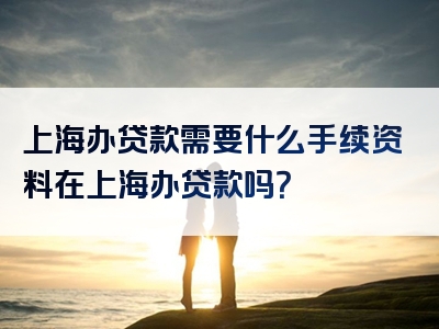 上海办贷款需要什么手续资料在上海办贷款吗？