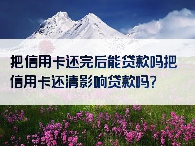 把信用卡还完后能贷款吗把信用卡还清影响贷款吗？