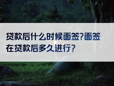 贷款后什么时候面签？面签在贷款后多久进行？